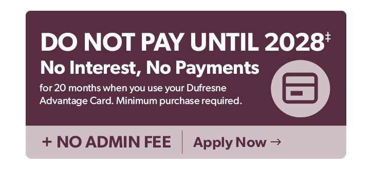 Do not Pay until 2028. No Interest, No Payments for 20 months when you use your Dufresne Advantage Card. Minimum purchase required. Plus no admin fees. Click to apply now. 