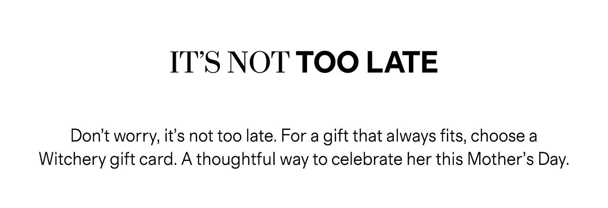 IT’S NOT TOO LATE | Don’t worry, it’s not too late. For a gift that always fits, choose a Witchery gift card. A thoughtful way to celebrate her this Mother’s Day.