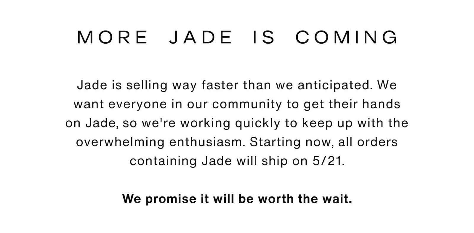 Click to shop The Jade Collection. More Jade is coming. Jade is selling way faster than we anticipated. We want everyone in our community to get their hands on Jade, so we're working quickly to keep up with the overwhelming enthusiasm. Starting now, all orders containing Jade will ship on 5/21.  We promise it will be worth the wait.