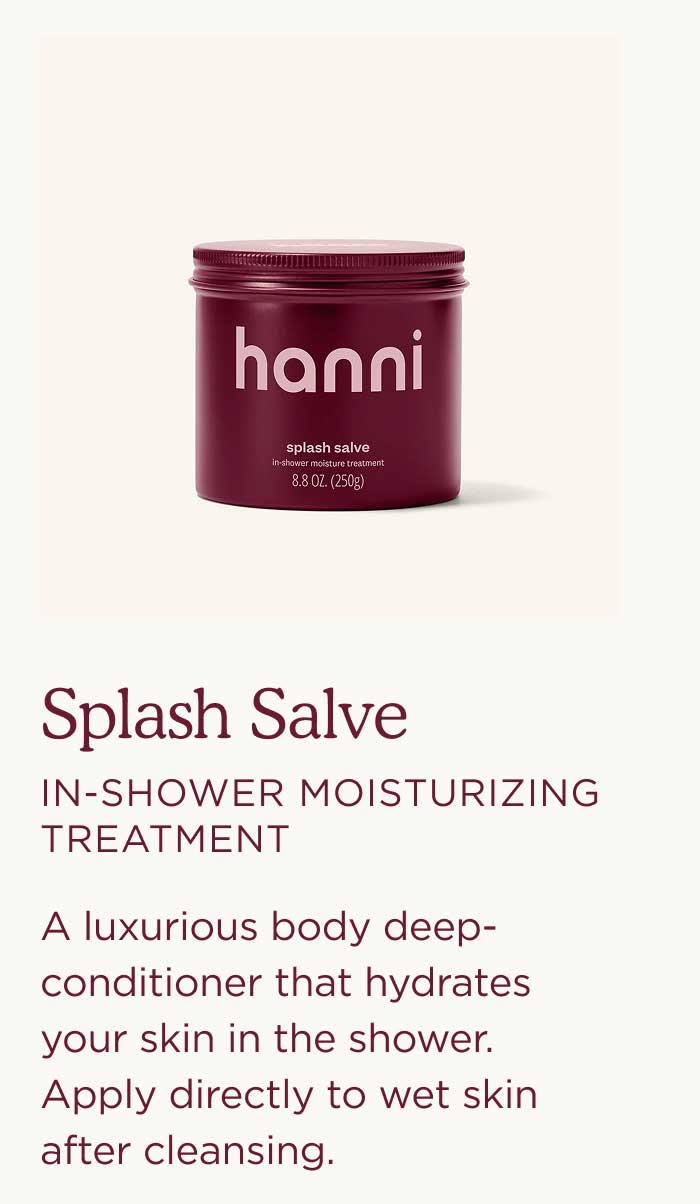 Splash Salve — In-Shower Moisturizing Treatment  A luxurious body deep-conditioner that hydrates your skin in the shower. Apply directly to wet skin after cleansing.
