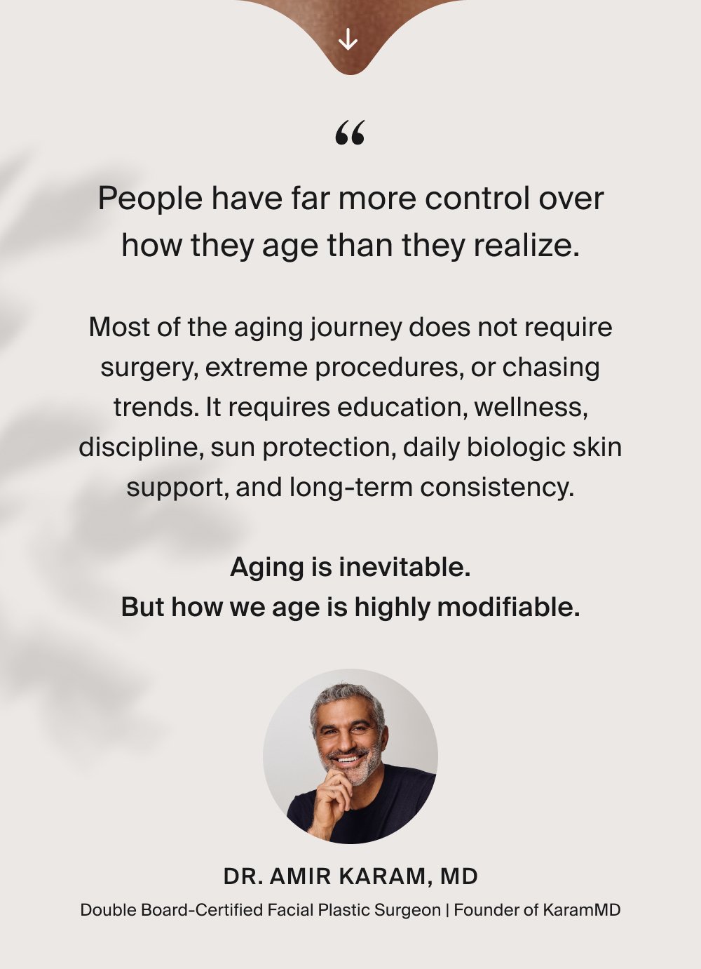 “ People have far more control over how they age than they realize. Most of the aging journey does not require surgery, extreme procedures, or chasing trends. It requires education, wellness, discipline, sun protection, daily biologic skin support, and long-term consistency. Aging is inevitable. But how we age is highly modifiable. Dr. Amir Karam, MD Double Board-Certified Facial Plastic Surgeon | Founder of KaramMD