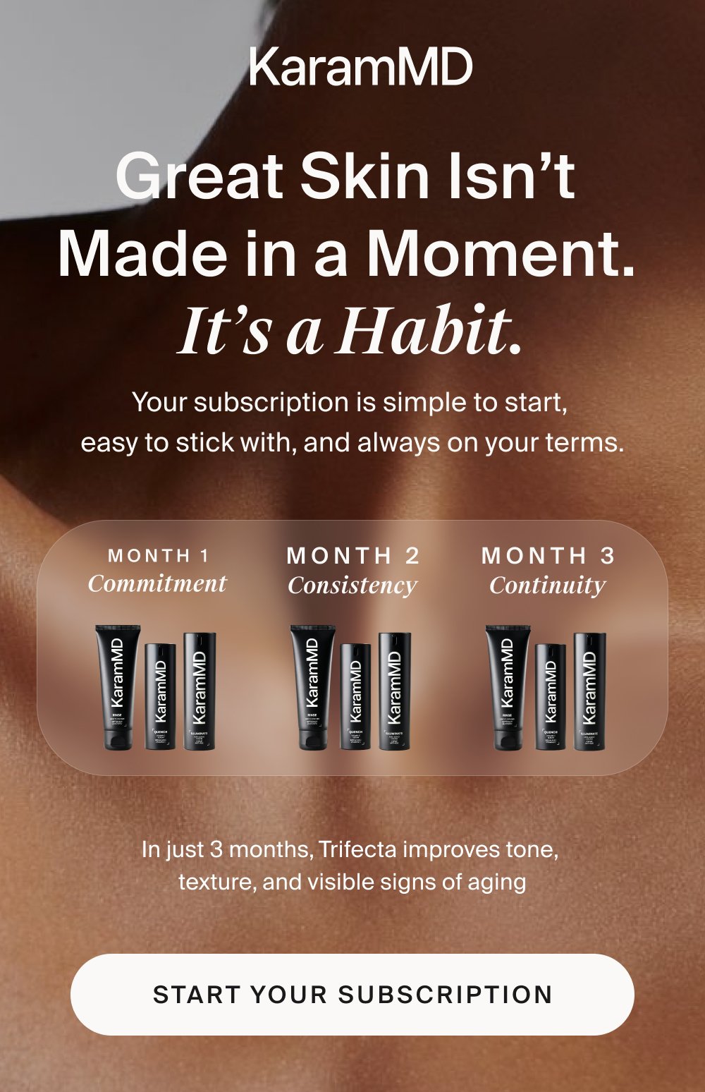 Great Skin Isn’t Made in a Moment. It’s a Habit. Your subscription is simple to start, easy to stick with, and always on your terms. month 1 Commitment month 2 Consistency month 3 Continuity In just 3 months, Trifecta improves tone, texture, and visible signs of aging Start Your Subscription