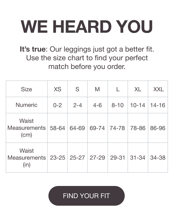 WE HEARD YOU - It’s true: Our leggings just got a better fit. Use the size chart to find your perfect match before you order. [FIND YOUR FIT]