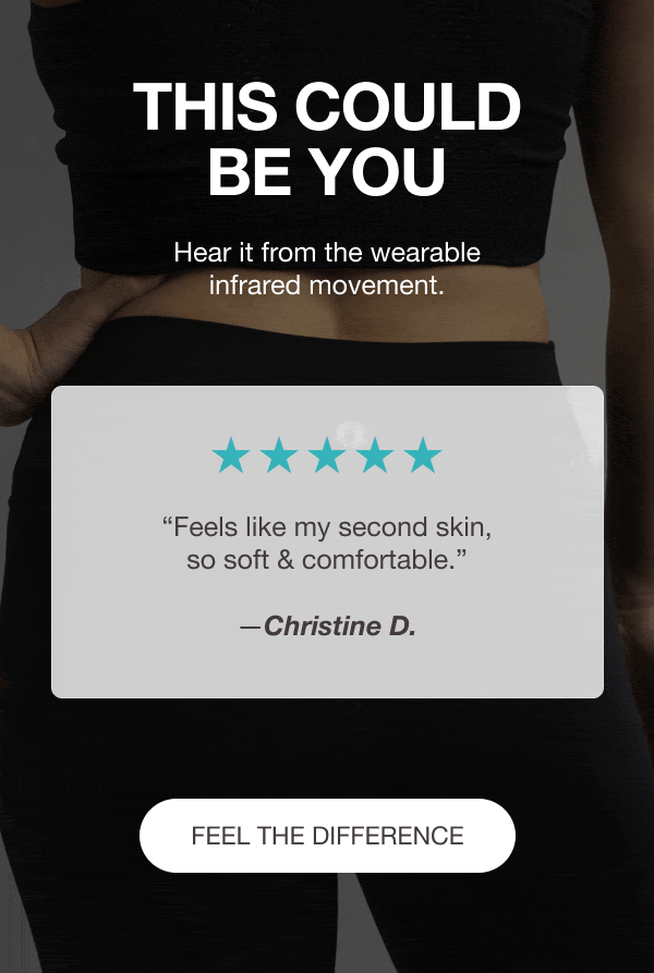THIS COULD BE YOU - Hear it from the wearable infrared movement. ⭐⭐⭐⭐⭐ “My favourite leggings to work out in. They help with overall performance during my workouts and recovery afterwards. Please make more colors.” —Amy C. - ⭐⭐⭐⭐⭐ “Feels like my second skin, so soft & comfortable.” —Christine D. - ⭐⭐⭐⭐⭐ “What fatigue? These are a game-changer for me! Increased stamina and endurance!” —Jean P. - [FEEL THE DIFFERENCE]