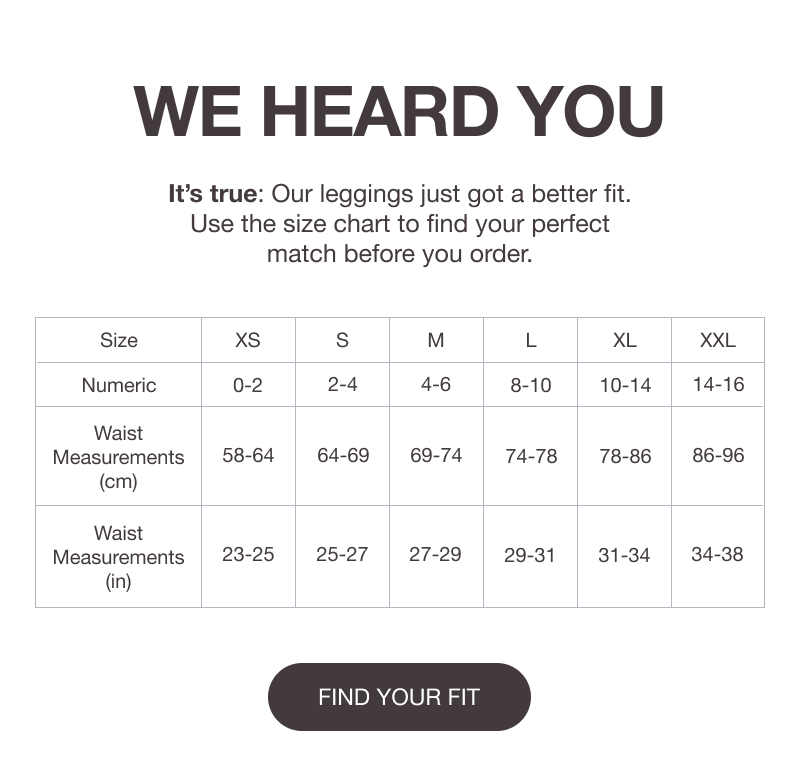 WE HEARD YOU - It’s true: Our leggings just got a better fit. Use the size chart to find your perfect match before you order. [FIND YOUR FIT]