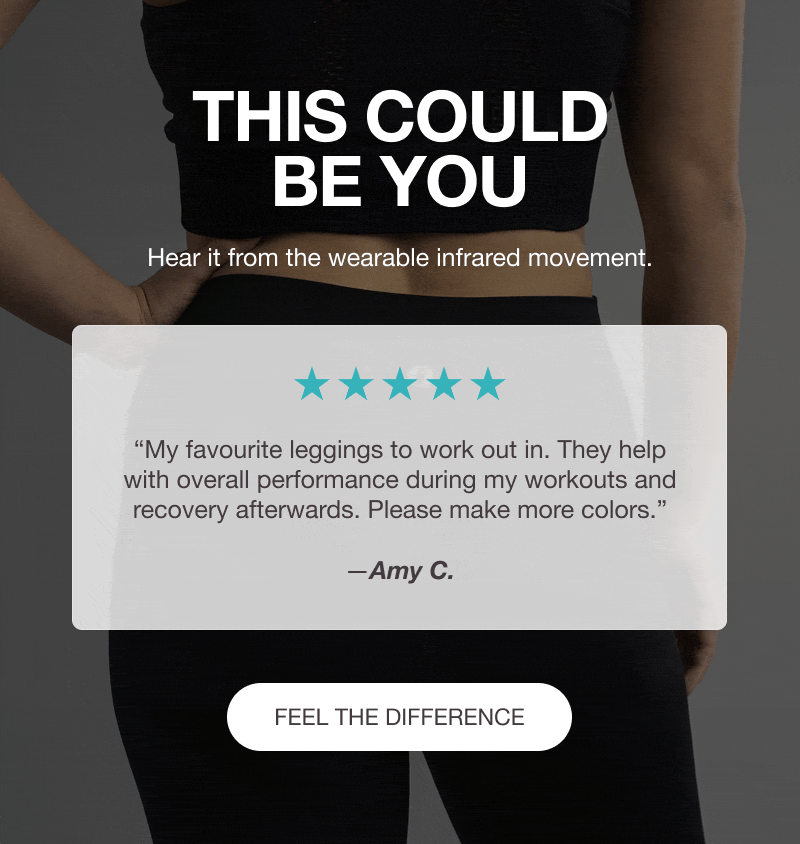 THIS COULD BE YOU - Hear it from the wearable infrared movement. ⭐⭐⭐⭐⭐ “My favourite leggings to work out in. They help with overall performance during my workouts and recovery afterwards. Please make more colors.” —Amy C. - ⭐⭐⭐⭐⭐ “Feels like my second skin, so soft & comfortable.” —Christine D. - ⭐⭐⭐⭐⭐ “What fatigue? These are a game-changer for me! Increased stamina and endurance!” —Jean P. - [FEEL THE DIFFERENCE]