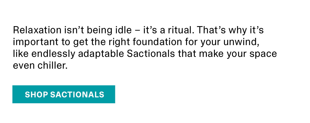 Relaxation isn’t being idle – it’s a ritual. That’s why it’s important to get the right foundation for your unwind, like endlessly adaptable Sactionals that make your space even chiller. | SHOP SACTIONALS >>