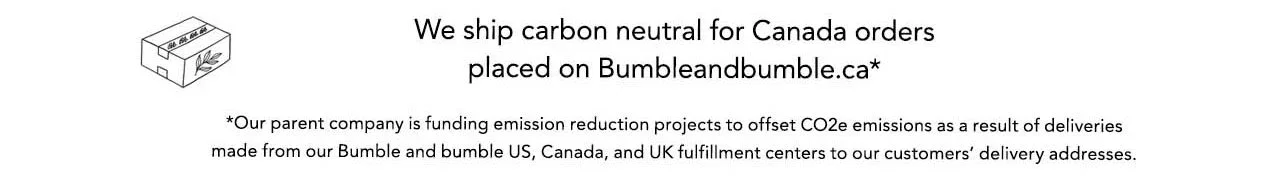 We ship carbon neutral for Canada orders placed on Bumbleandbumble.ca* *Our parent company is funding emission reduction projects to offset CO2e emissions as a result of deliveries made from our Bumble and bumble US, Canada, and UK fulfillment centers to our customers' delivery addresses.