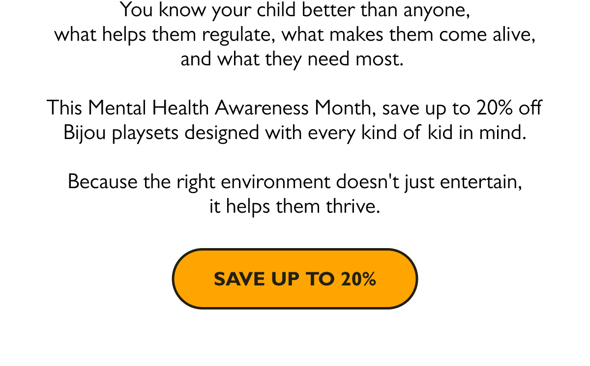 You know your child better than anyone, what helps them regulate, what makes them come alive, and what they need most.   This Mental Health Awareness Month, save up to 20% off Bijou playsets designed with every kind of kid in mind. Because the right environment doesn't just entertain, it helps them thrive.  [Save Up To 20%]