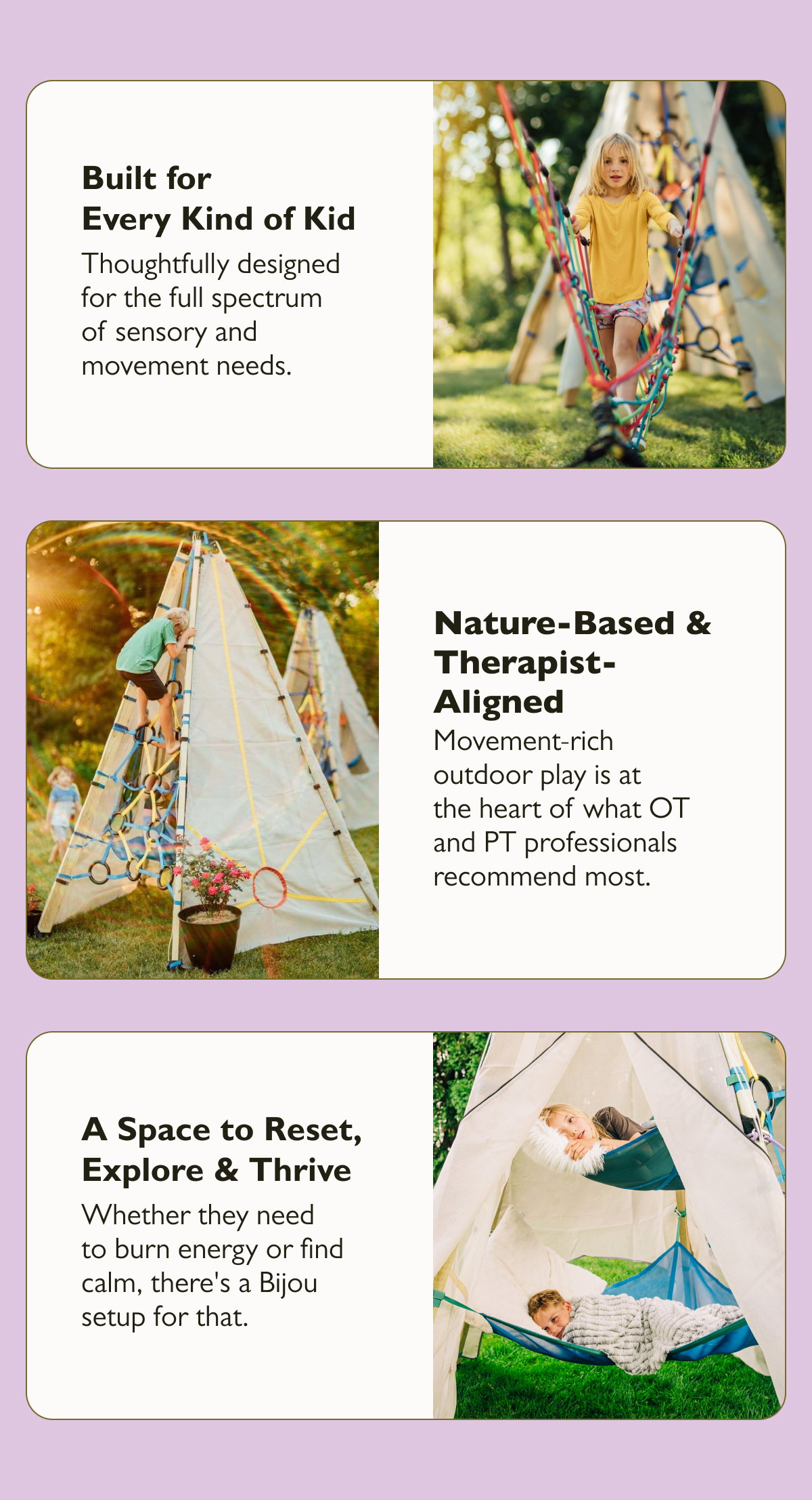 Built for Every Kind of Kid  Thoughtfully designed for the full spectrum of sensory and movement needs.  Nature-Based & Therapist-Aligned  Movement-rich outdoor play is at the heart of what OT and PT professionals recommend most.  A Space to Reset, Explore & Thrive  Whether they need to burn energy or find calm, there's a Bijou setup for that.