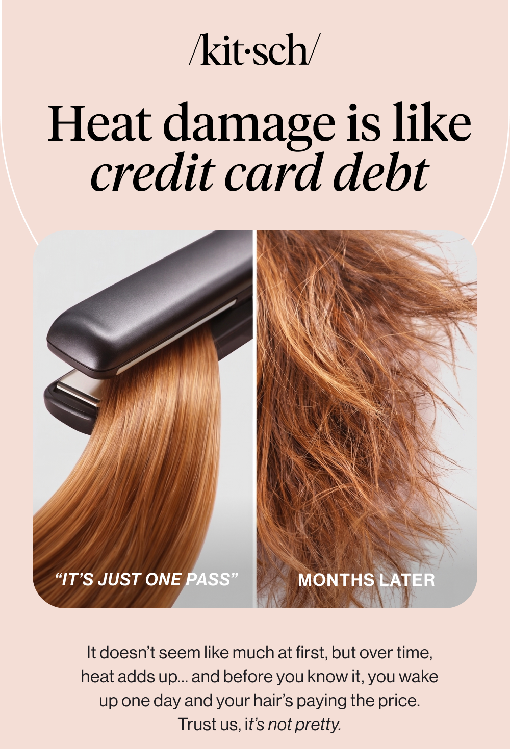 Heat damage is like credit card debt. It doesn’t seem like much at first, but over time, heat adds up… and before you know it, you wake up one day and your hair’s paying the price. Trust us, it’s not pretty.