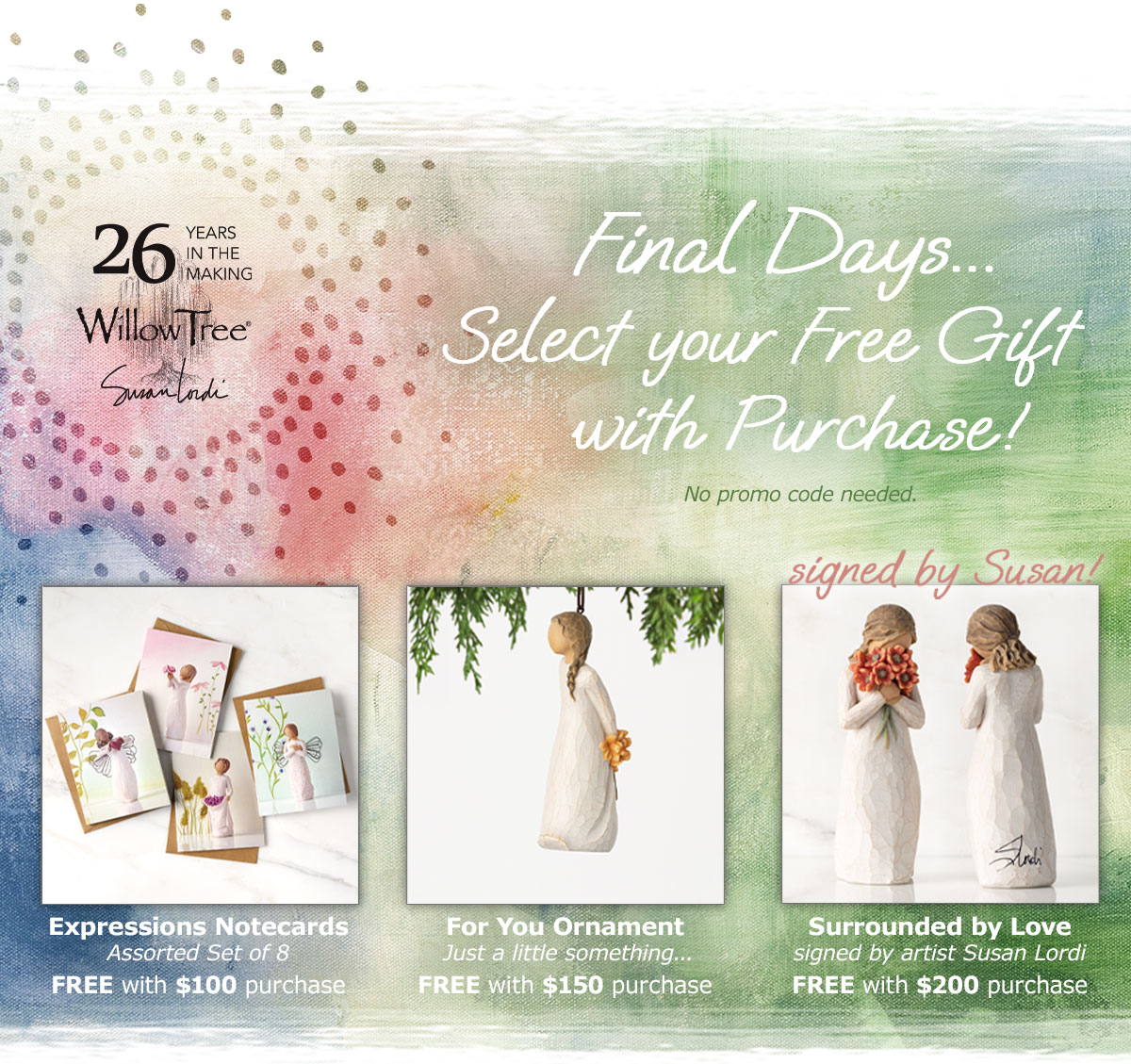 Willow Tree 26 Years in the Making. Final Days… Select your Free Gift with Purchase! Expressions Notecards Free with $100 purchase. For You Ornament Free with $150 purchase. Surrounded by Love, signed by artist Susan Lordi, Free with $200 purchase.