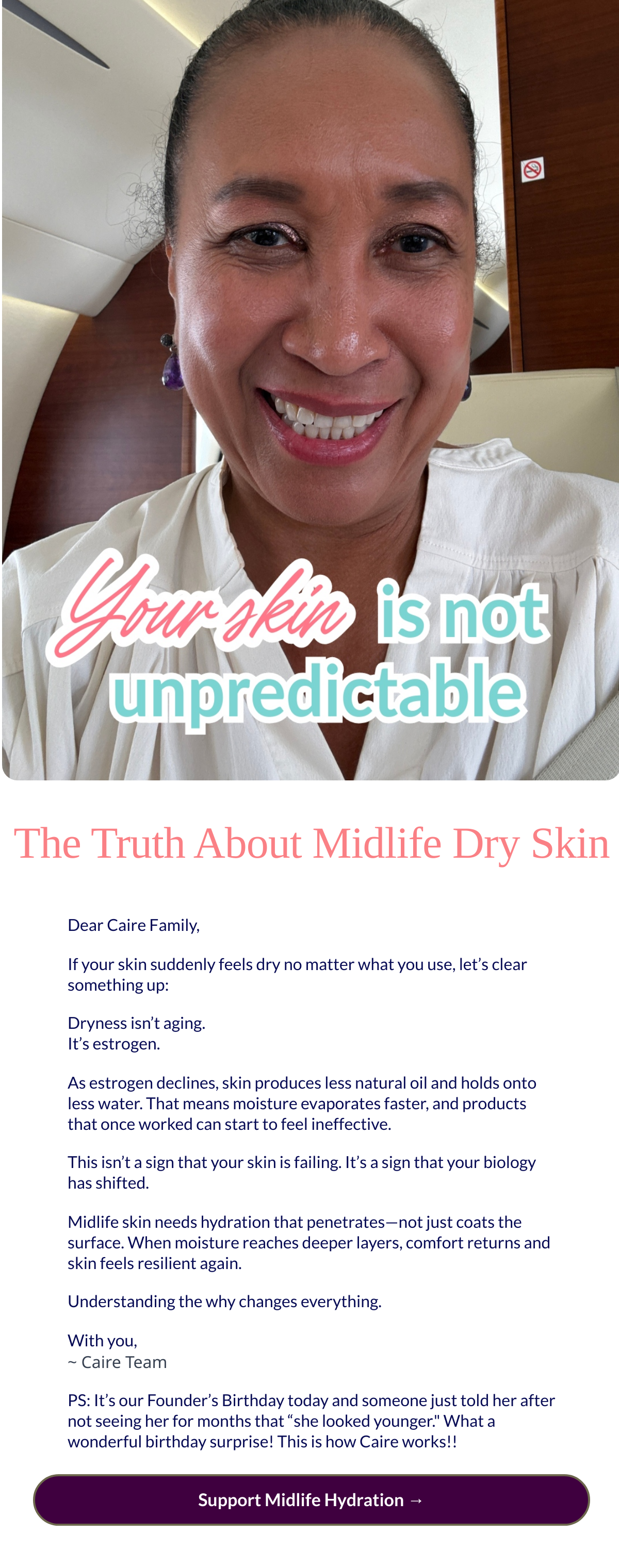  The Truth About Midlife Dry Skin Dear Caire Family,If your skin suddenly feels dry no matter what you use, let’s clear something up:Dryness isn’t aging.It’s estrogen.As estrogen declines, skin produces less natural oil and holds onto less water. That means moisture evaporates faster, and products that once worked can start to feel ineffective.This isn’t a sign that your skin is failing. It’s a sign that your biology has shifted.Midlife skin needs hydration that penetrates—not just coats the surface. When moisture reaches deeper layers, comfort returns and skin feels resilient again.Understanding the why changes everything.With you,~ Caire TeamPS: It’s our Founder’s Birthday today and someone just told her after not seeing her for months that “she looked younger. What a wonderful birthday surprise! This is how Caire works!! Support Midlife Hydration →