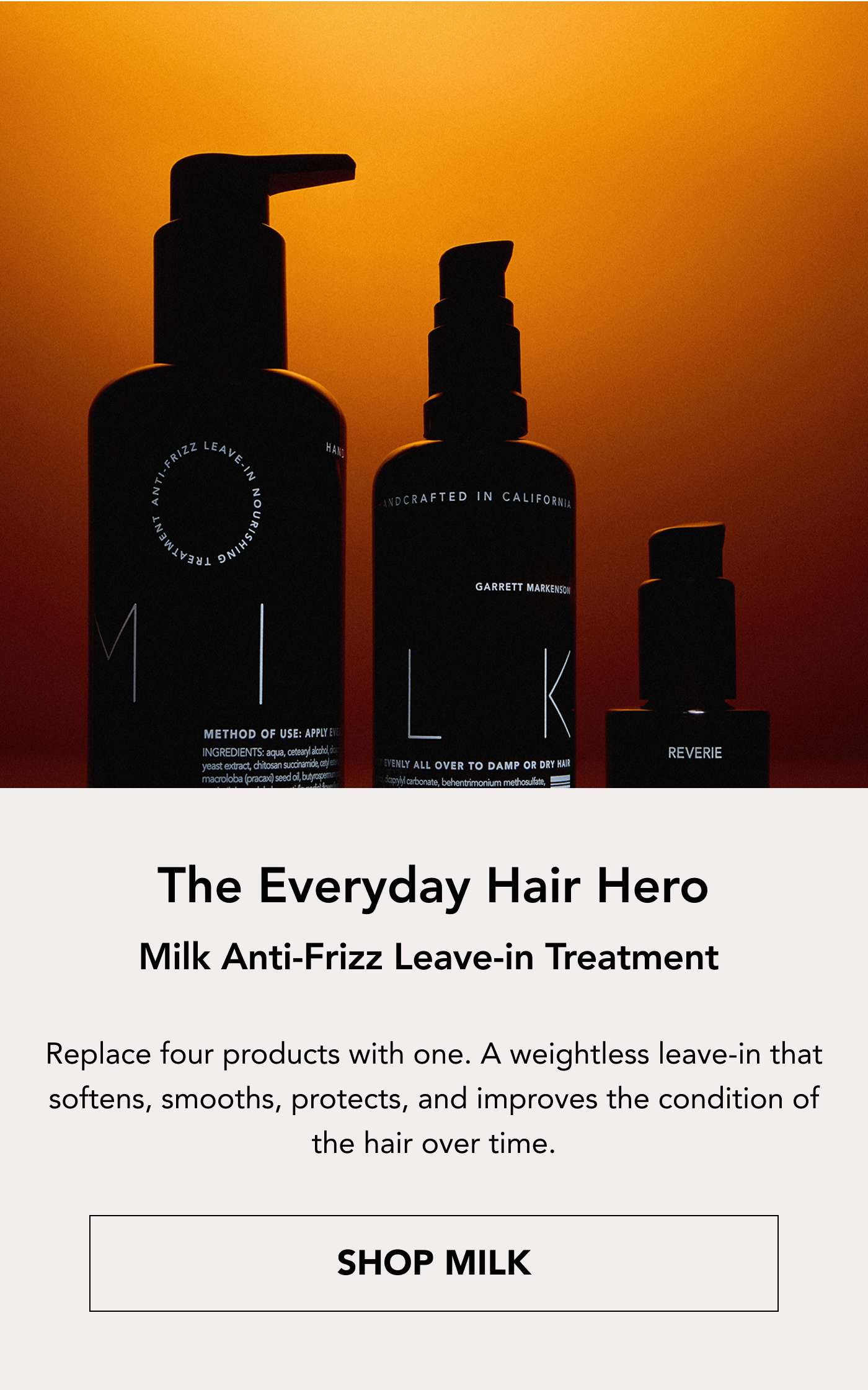 The Everyday Hair Hero  Milk Anti-Frizz Leave-In Treatment Replace four products with one. A weightless leave-in that softens, smooths, protects, and improves the condition of the hair over time. Shop Milk 
