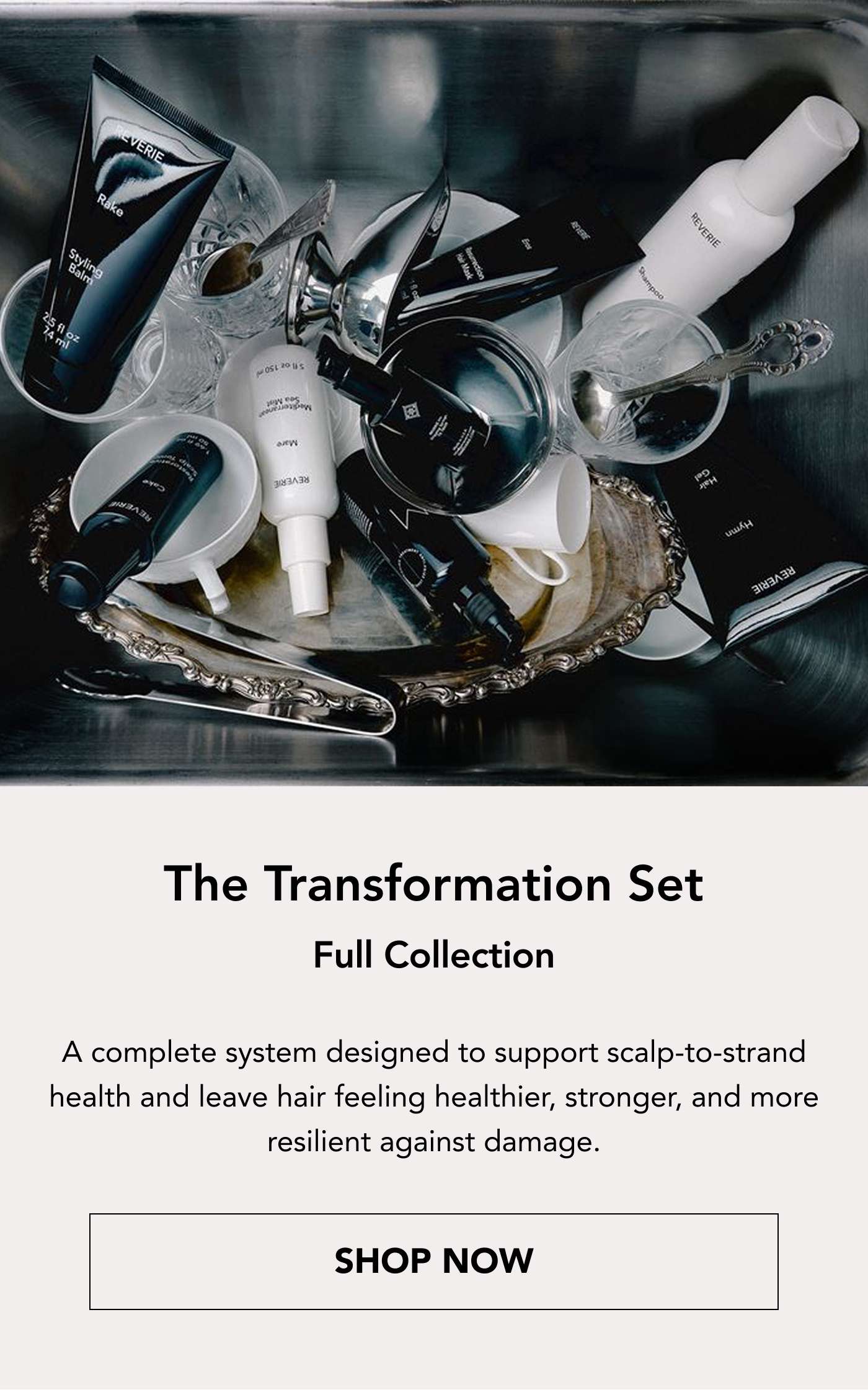 The Transformation Set Full Collection A complete system designed to support scalp-to-strand health and leave hair feeling healthier, stronger, and more resilient against damage. Shop Now