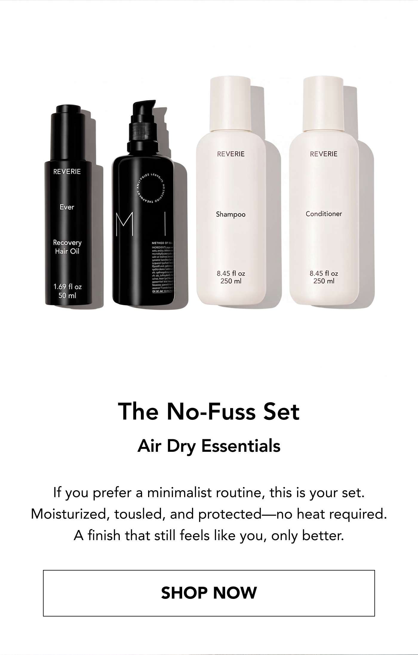 The No-Fuss Set  Air Dry Essentials If you prefer a minimalist routine, this is your set. Moisturized, tousled, and protected—no heat required. A finish that still feels like you, only better.  Shop Now