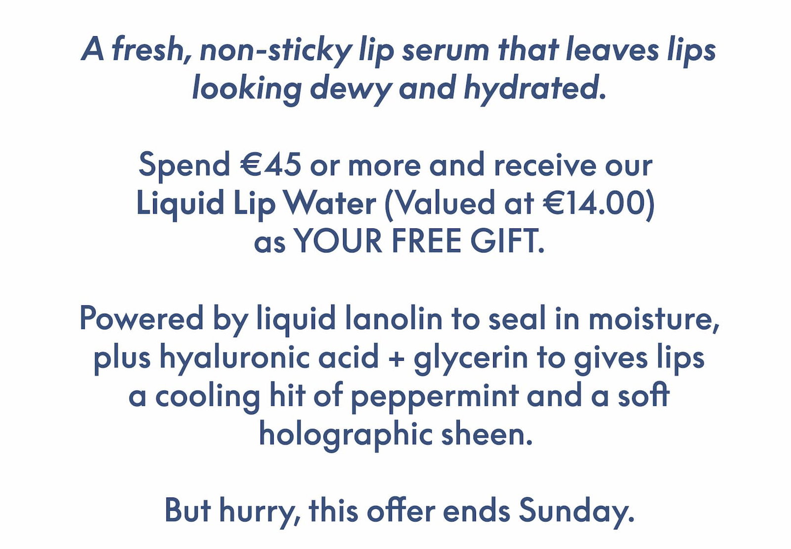 A fresh, non-sticky lip serum that leaves lips looking dewy and hydrated. Spend €45 or more and receive our Liquid Lip Water (Valued at €14.00) as YOUR FREE GIFT. Powered by liquid Lanolin to seal in moisture, plus hyaluronic acid + glycerin to give lips a cooling hit of peppermint and a soft holographic sheen. But hurry, this offer ends Sunday.