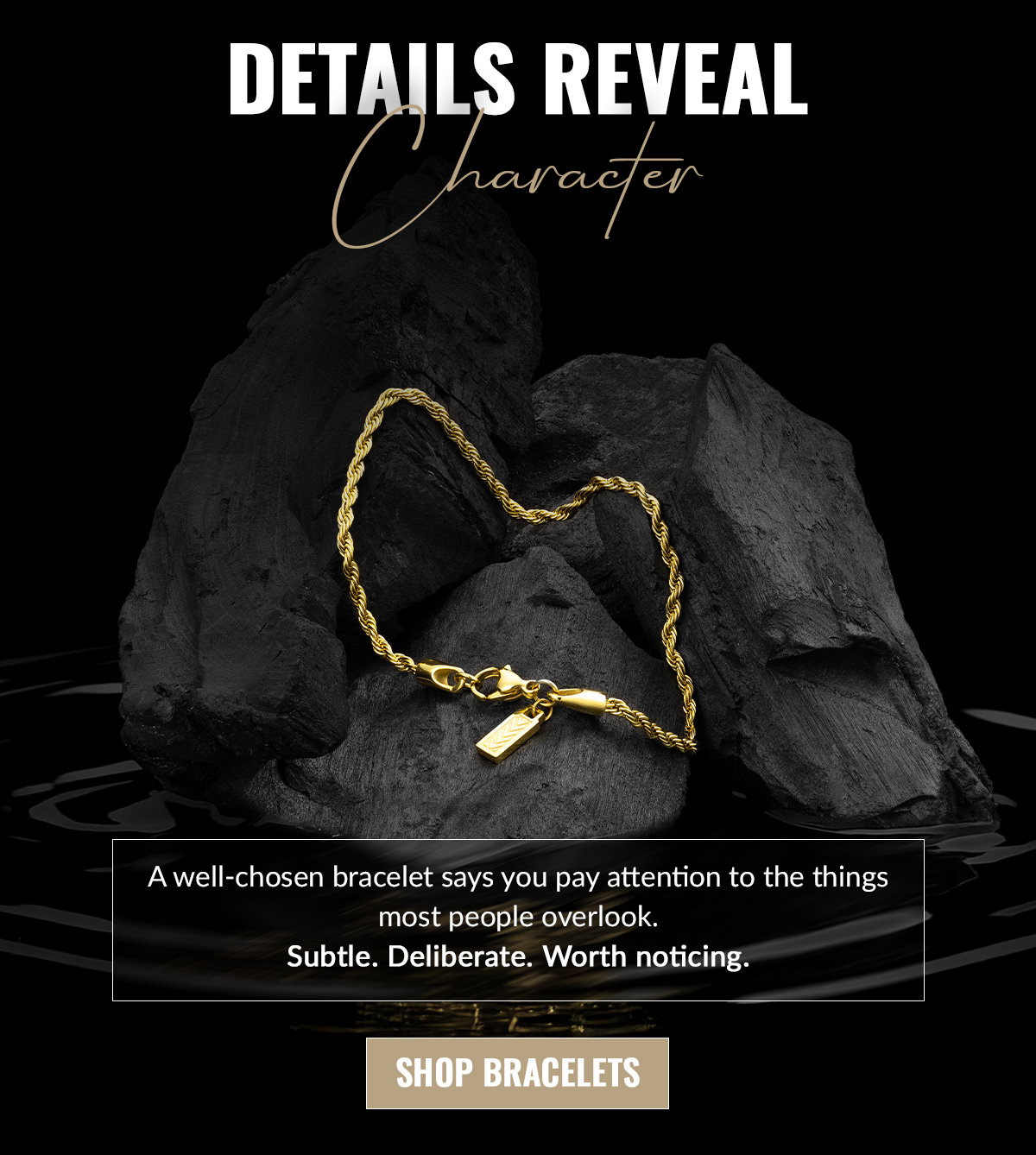 A well-chosen bracelet says you pay attention to the things most people overlook. Subtle. Deliberate. Worth noticing. SHOP BRACELETS