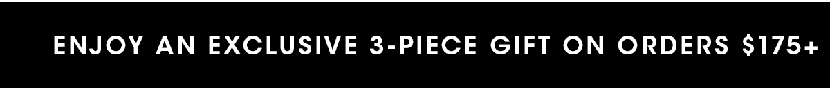 ENJOY AN EXCLUSIVE 3-PIECE GIFT ON ORDERS $175+