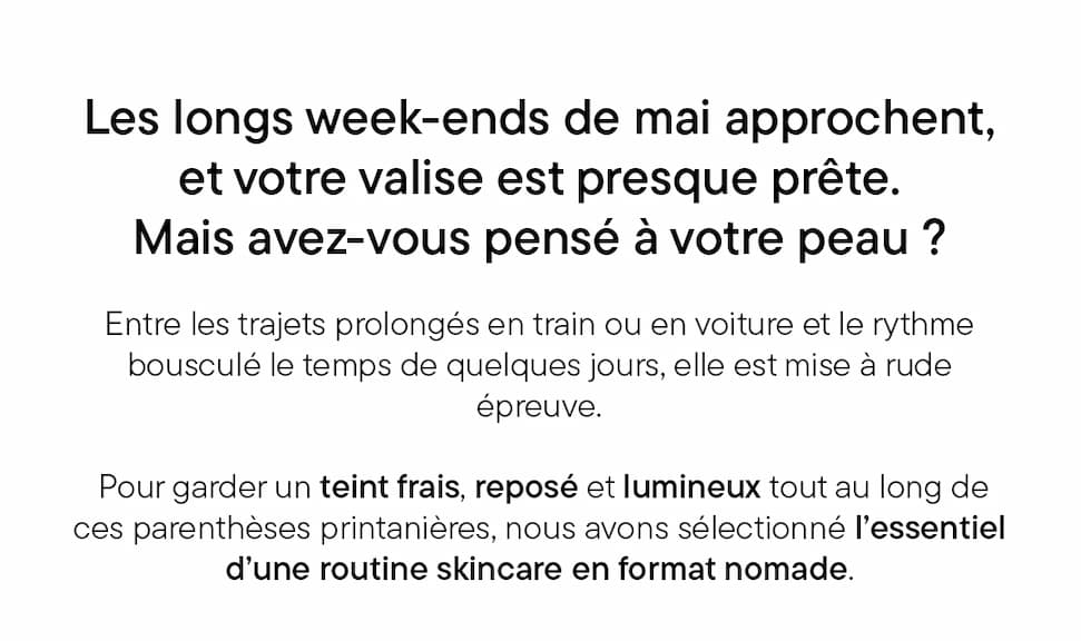 Les longs week-ends de mai approchent, et votre valise est presque prête.  Mais avez-vous pensé à votre peau ?  Entre les trajets prolongés en train ou en voiture et le rythme bousculé le temps de quelques jours, elle est mise à rude épreuve. Pour garder un teint frais, reposé et lumineux tout au long de ces parenthèses printanières, nous avons sélectionné l’essentiel d’une routine skincare en format nomade.
