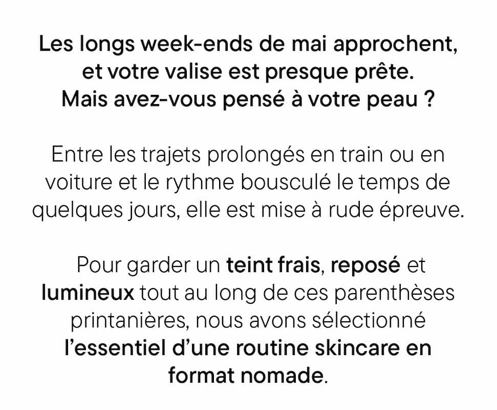 Les longs week-ends de mai approchent, et votre valise est presque prête. Mais avez-vous pensé à votre peau ? Entre les trajets prolongés en train ou en voiture et le rythme bousculé le temps de quelques jours, elle est mise à rude épreuve. Pour garder un teint frais, reposé et lumineux tout au long de ces parenthèses printanières, nous avons sélectionné l’essentiel d’une routine skincare en format nomade.