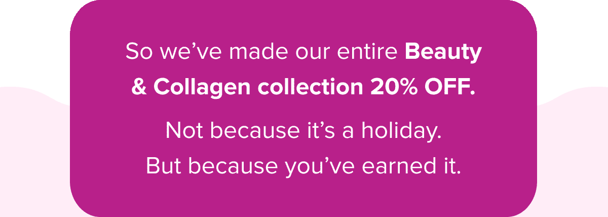 So we’ve made our entire Beauty & Collagen collection 20% OFF.   Not because it’s a holiday. But because you’ve earned it. 