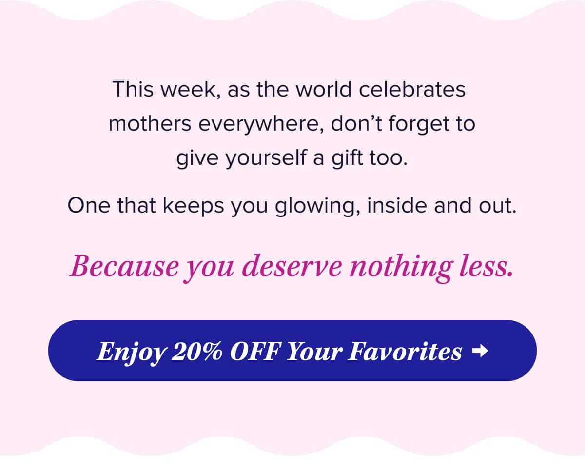 This week, as the world celebrates mothers everywhere, don’t forget to give yourself a gift too.   One that keeps you glowing, inside and out.   Because you deserve nothing less.    Enjoy 20% OFF Your Favorites