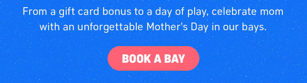 From a gift card bonus to a day of play, celebrate mom with an unforgettable Mother's Day in our bays. Book a Bay.