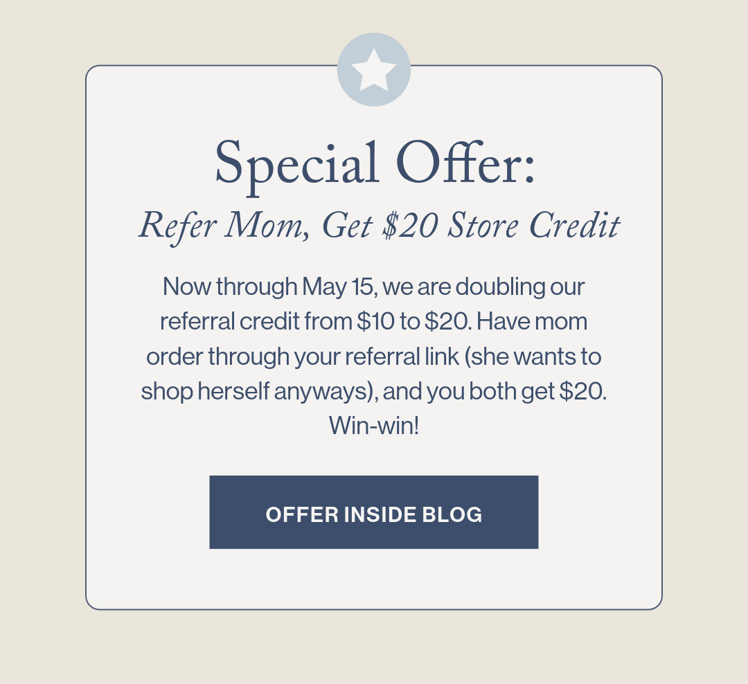  Special Offer: Refer Mom, Get $20 Store Credit  Now through Sunday, we are doubling our referral credit from $10 to $20. Have mom order through your referral link (she wants to shop herself anyways), and you both get $20. Win-win!