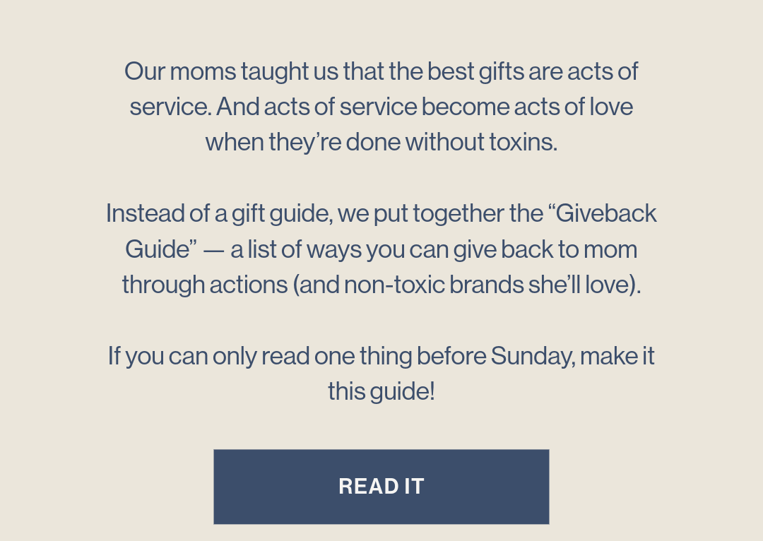 Our moms taught us that the best gifts are acts of service. And acts of service become acts of love when they’re done without toxins. Instead of a gift guide, we put together the “Giveback Guide” — a list of ways you can give back to mom through actions (and non-toxic brands she’ll love). If you can only read one thing before Sunday, make it this guide!