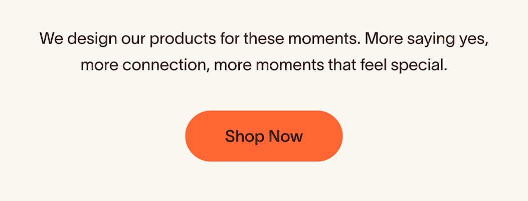 We design our products for these moments. More saying yes, more connection, more moments that feel special.