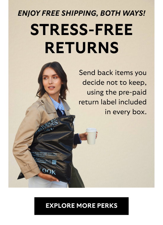 Enjoy free shipping, both ways. Stress-free return - Send back items you decide not to keep, using the pre-paid return label included in every box. Enjoy free shipping, both ways.