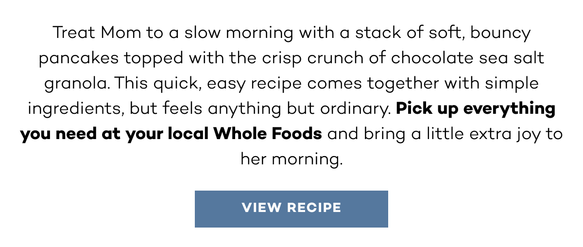 Treat Mom to a slow morning with a stack of soft, bouncy pancakes topped with the crisp crunch of chocolate sea salt granola. This quick, easy recipe comes together with simple ingredients, but feels anything but ordinary. Pick up everything you need at your local Whole Foods and bring a little extra joy to her morning. View Recipe. 