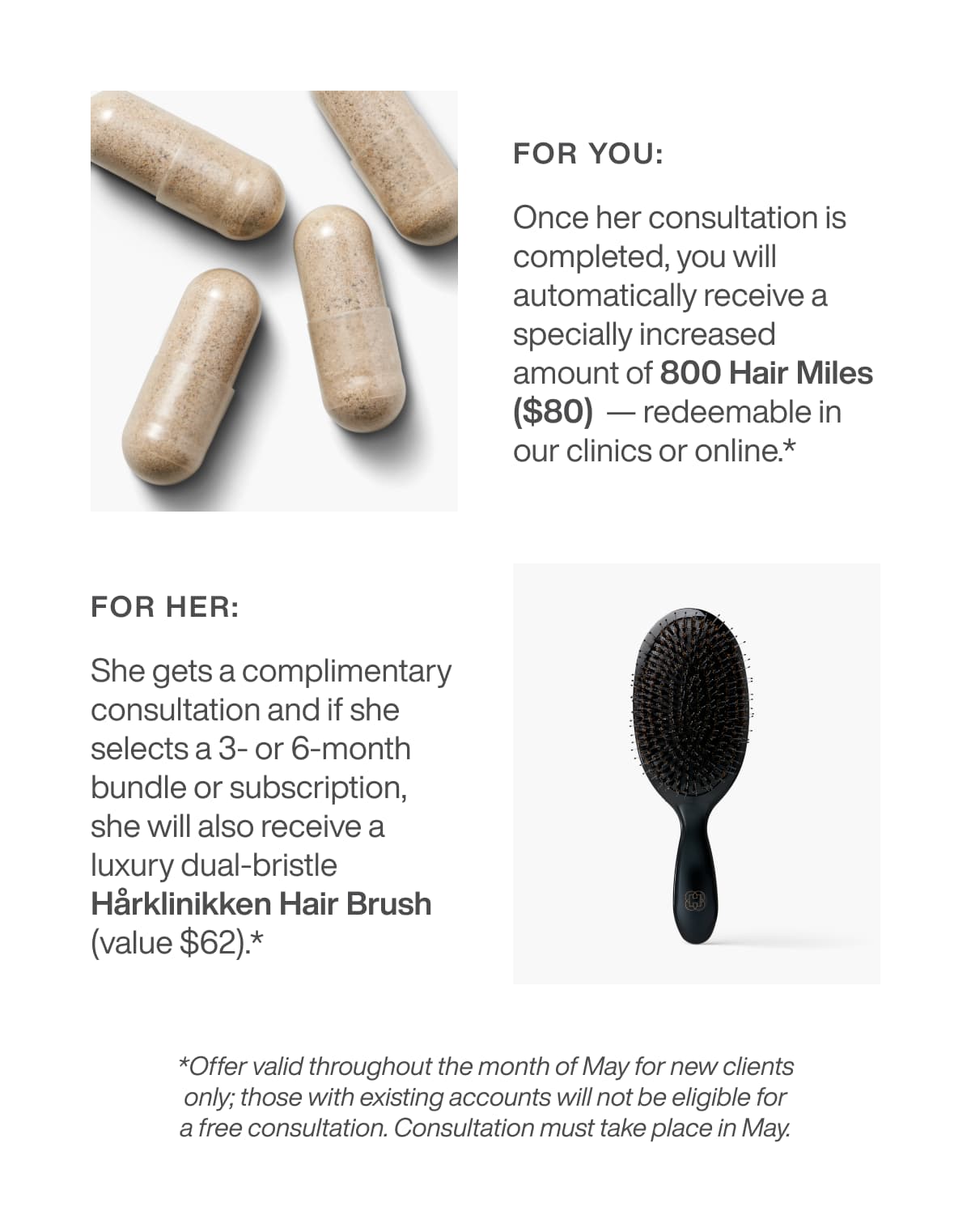 for you: Once her consultation is completed, you will automatically receive a specially increased amount of 800 Hair Miles ($80)  — redeemable in our clinics or online.* for her: If she selects a 3- or 6-month bundle, she will also receive a luxury dual-bristle Hårklinikken Hair Brush (value  $62).*