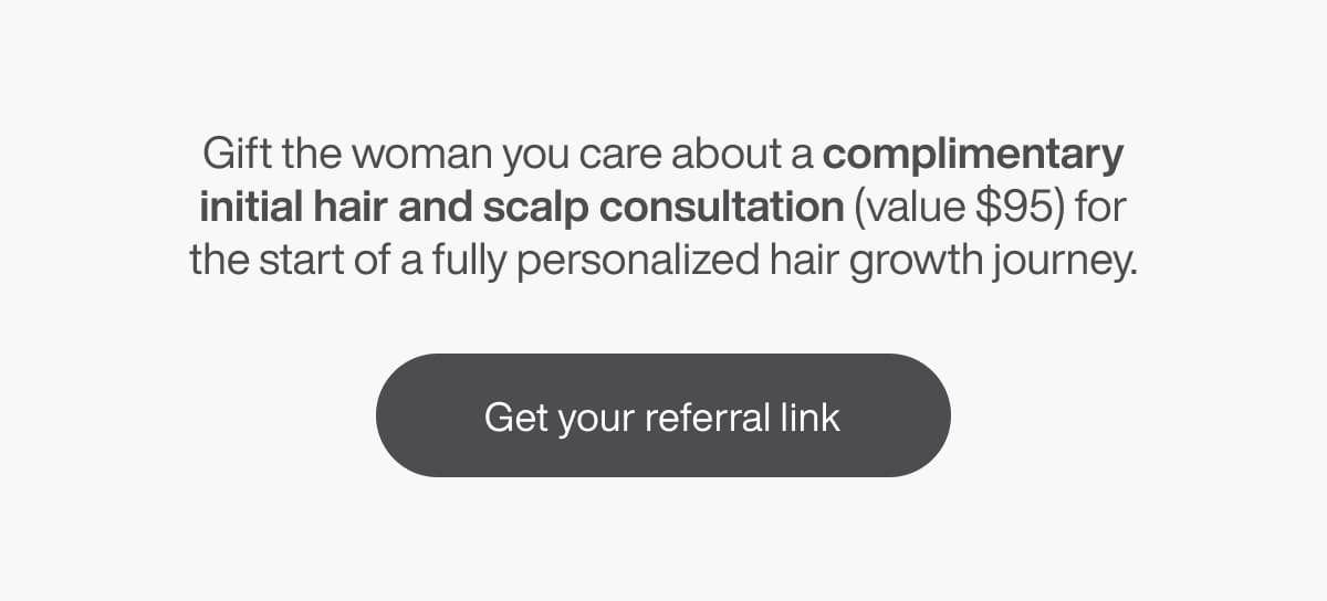 Gift the woman you care about a complimentary initial hair and scalp consultation (value $95) for the start of a fully personalized hair growth journey. | [GET YOUR REFERRAL LINK]