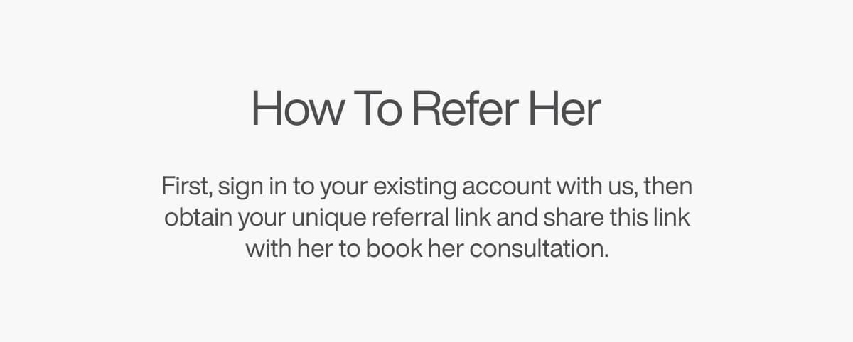How To Refer Her - First, sign on to your existing account with us, then obtain your unique referral link and share this link with her to book her consultation.