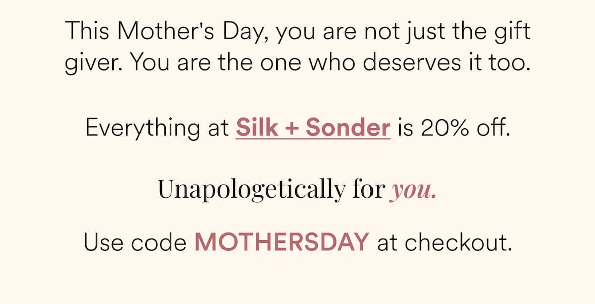 This Mother's Day, you are not just the gift giver. You are the one who deserves it too. Everything at Silk + Sonder is 20% off.  Unapologetically for you. Use code MOTHERSDAY at checkout.