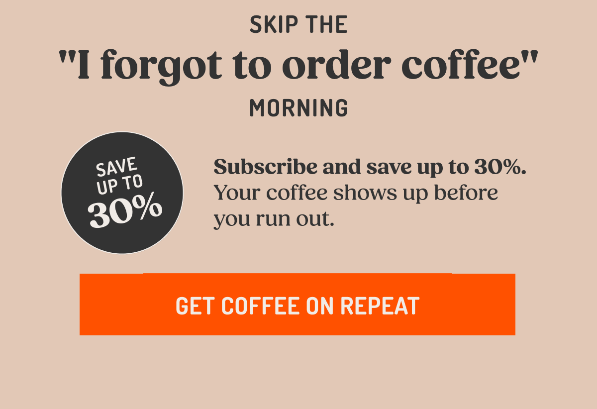 Skip the "I forgot to order coffee" morning SAVE UP TO 30% Subscribe and save up to 30%. Your coffee shows up before you run out. GET COFFEE ON REPEAT