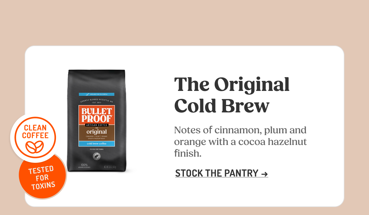 CLEAN COFFEE THIRD-PARTY TESTED FOR TOXINS BULLETPROOF ARTISAN COFFEE THE original cold brew coffee The Original Cold Brew Notes of cinnamon, plum and orange with a cocoa hazelnut finish. STOCK THE PANTRY ->