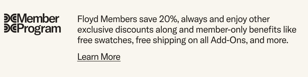 Floyd Members save 20%, always and enjoy other exclusive discounts along and member-only benefits like free swatches, free shipping on all Add-Ons, and more.