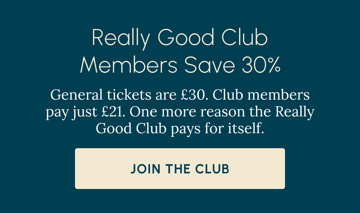 Really Good Club Members Save 30% General tickets are £30. Club members pay just £21. One more reason the Really Good Club pays for itself. Join the Club