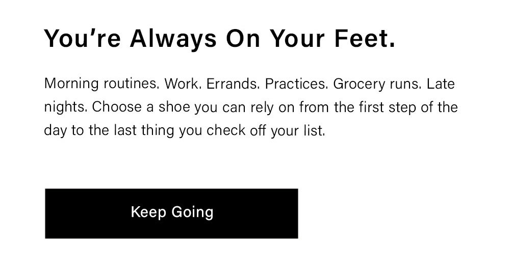 You’re Always On Your Feet. Morning routines. Work. Errands. Practices. Grocery runs. Late nights. Choose a shoe you can rely on from the first step of the day to the last thing you check off your list. Keep Going 