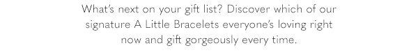 What's next on your gift list? Discover which of our signature A Little Bracelets everyone's loving right now and gift gorgeously every time.