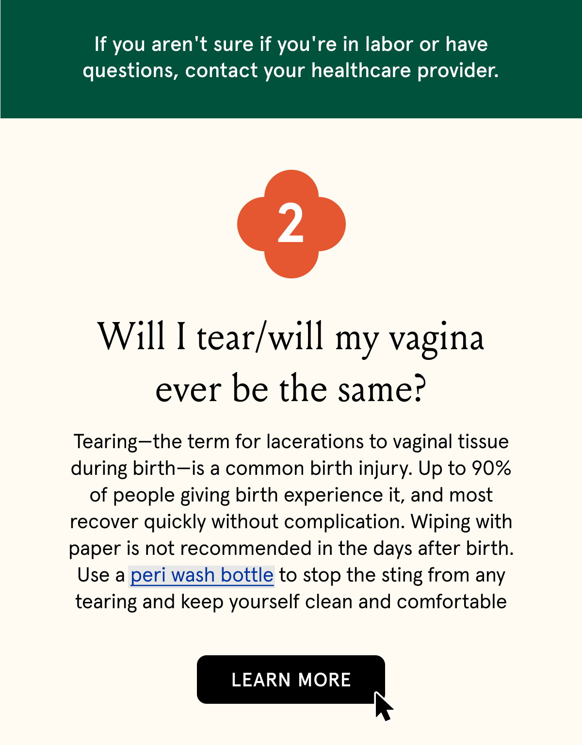 2. Will I tear/will my vagina ever be the same? | Tearing—the term for lacerations to vaginal tissue during birth—is a common birth injury. Up to 90% of people giving birth experience it, and most recover quickly without complication. The vast majority are 1st and 2nd degree tears that range from mild abrasion to those needing minimal stitches.