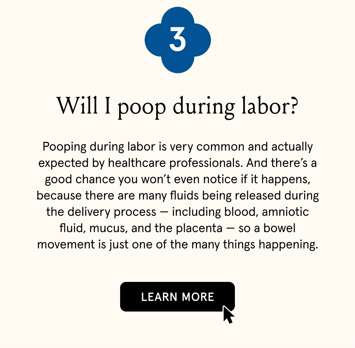 3. Will I poop during labor? | Pooping during labor is very common and actually expected by healthcare professionals. And there’s a good chance you won’t even notice if it happens, because there are many fluids being released during the delivery process — including blood, amniotic fluid, mucus, and the placenta — so a bowel movement is just one of the many things happening. | LEARN MORE
