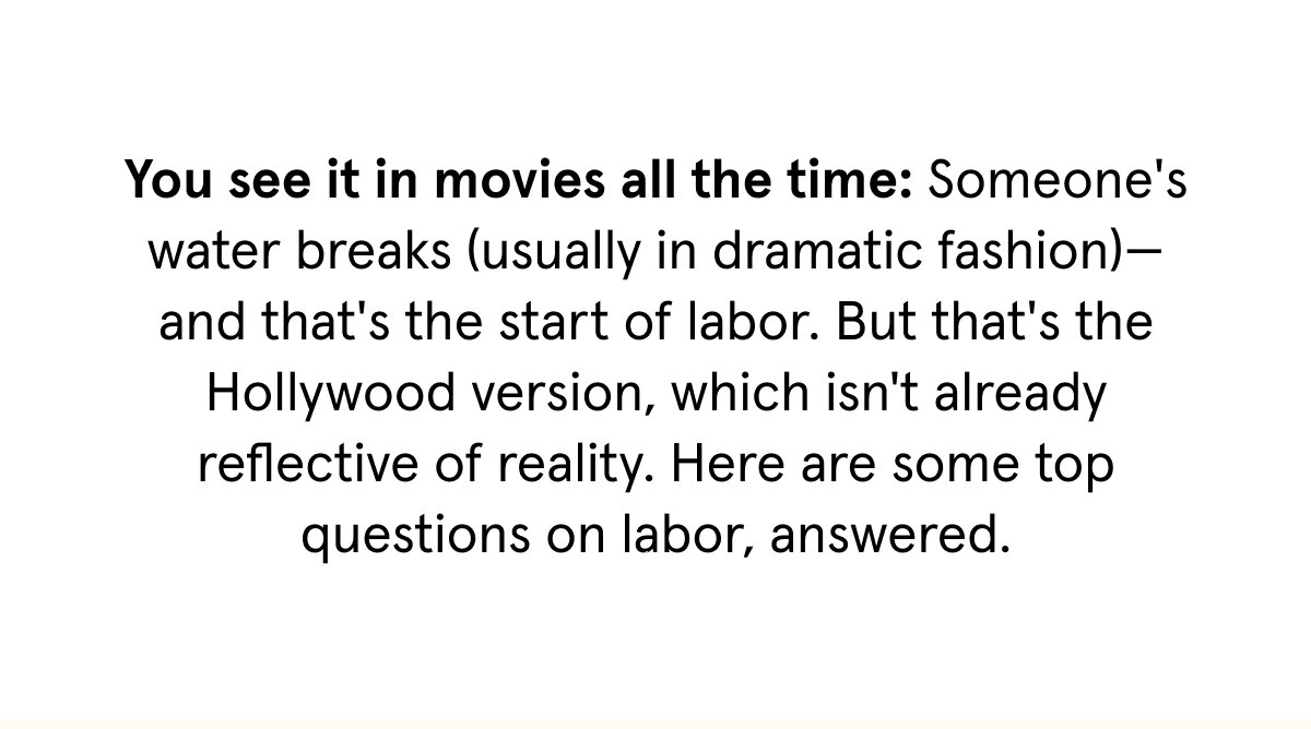 You see it in movies all the time: Someone's water breaks (usually in dramatic fashion)—and that's the start of labor. But that's the Hollywood version, which isn't already reflective of reality. Here are some top questions on labor, answered.