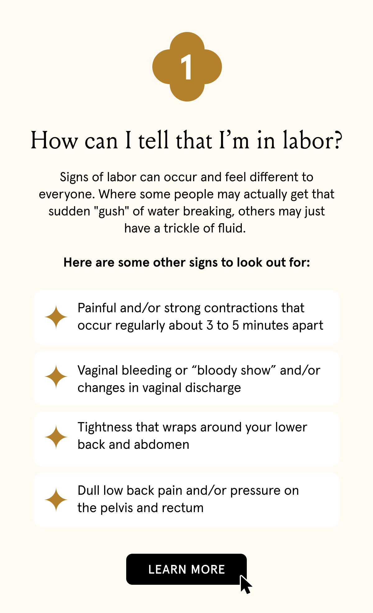 1. How can I tell if I'm in labor? | Signs of labor can occur and feel different to everyone. Where some people may actually get that sudden "gush" of water breaking, others may just have a trickle of fluid. Here are some other signs to look out for: Painful and/or strong contractions that occur regularly about 3 to 5 minutes apart | Vaginal bleeding or “bloody show” and/or changes in vaginal discharge | Tightness that wraps around your lower back and abdomen | Dull low back pain and/or pressure on the pelvis and rectum
