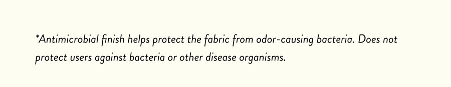 *Antimicrobial finish helps protect the fabric from odor-causing bacteria. Does not protect users against bacteria or other disease organisms.