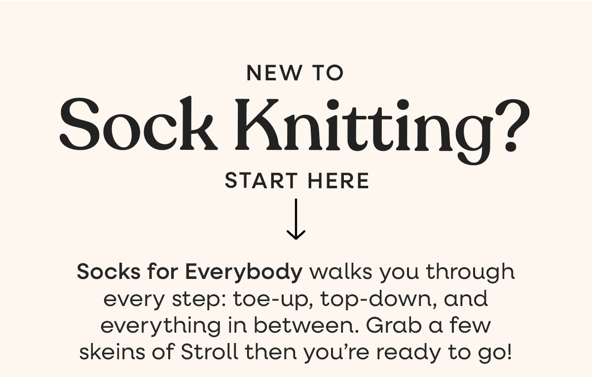 New to Sock Knitting? Start Here. Socks for Everybody walks you through every step: toe-up, top-down, and everything in between. Grab a few skeins of stroll then you're ready to go! >>