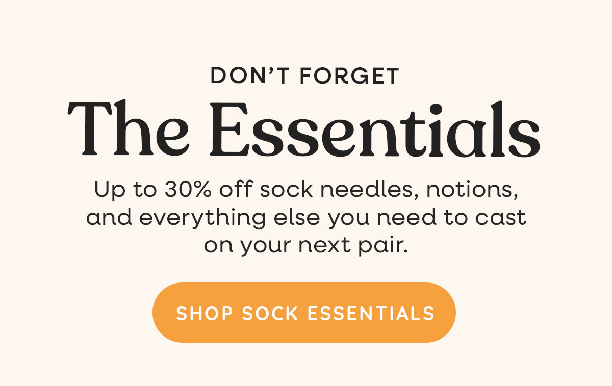 Don't Forget the Essentials. Up to 30% off sock needles, notions, and everything else you need to cast on your next pair. Shop Sock Essentials >>